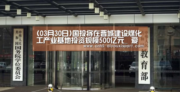 (03月30日)国投将在晋城建设煤化工产业基地投资规模500